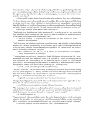 “Elaine has done it again—a book chock-full of ideas, tips, and techniques speciﬁcally targeted to help
your consulting business grow. Elaine distilled boring, humdrum marketing theory, combined it with
her experience, and shares her knowledge in a practical, engaging way. A must-have for any consul-
tant who wants clients!”
    —Kristin Arnold, president, Quality Process Consultants, Inc., and author, Team Basics and Email Basics
“As always, Elaine promises to be practical, and, as always, Elaine delivers what she promises! This book
is practical from the start. A busy individual can open this book to any page and gather new, practical
ideas. The ‘Fast Fourteen’ have helped me stay current and in touch with existing clients and have helped
me build a dynamic potential client list. This book is an easy read and it gets two thumbs up from me!”
    —Steve Kuper, managing partner, Kuper/Kemen & Associates, LLC
“This book is more than Marketing 101 for consultants. It’s a recipe for success in a very competitive
ﬁeld! Thanks for sharing your secrets in a way anyone can grasp. Bravo Elaine! No wonder you are one
of the busiest and most successful consultants out there!”
    —Linda Byars Swindling, J.D., Passports to Success, and author, Get What You Want and Set the
     Standard & Meet the Challenge
“With all the noise and hubris surrounding the topic of marketing, it was refreshing to discover Biech’s
shining jewel, Marketing Your Consulting Services. Whether you are a sole practitioner just starting out
or the starch-shirt managing director of a solidly entrenched ﬁrm, this is a must-read if you are inter-
ested in thoughtfully growing your enterprise.”
    —James Olan Hutcheson, CEO, ReGENERATION Partners, and author, Portraits of Success: 9 Keys to
     Creating Sustainable Success in Any Business
“I have purchased and used two of Elaine’s books already, The Business of Consulting and The Consul-
tant’s Quick Start Guide. Both books have proven to be invaluable as I moved my consulting practice
from Washington, D.C. (where I grew up and had worked for 20 years), to Seattle. Her experience and
practical advice made starting up in a new town with no networking in place so much easier! I am ob-
viously looking forward to her newest release, Marketing Your Consulting Services.”
    —Lynne A. Lazaroff, Action Management Training & Consulting
“Are you a consultant? Then you need this book. Whether you’re a one-man shop devoted to helping
start-ups get off the ground or a thriving ﬁrm who serves Fortune 500 corporations, Elaine Biech’s
been-there-done-that advice will help you ﬁnd (and keep) the clients you need to keep your practice
growing. And in these lean economic times, that’s no small feat.”
    —Greg Smith, lead navigator and president, Chart Your Course International
“Ever practical and pragmatic, Elaine Biech offers easy-to-implement, innovative approaches to mar-
keting that will help consultants be more successful.”
    —Lynn McManus, project acquisitions manager, Milmanco Corporation
“The hardest part of my business is marketing. I never took a course in college about how to market
and sell. Elaine’s book makes soooo much sense and gives me great ideas that I can put to use imme-
diately. I recommend it to anyone who needs to—but doesn’t want to—market.”
    —JR Holt, JRH Associates, Inc.
“Elaine consistently offers practical information that works. She packs her books with down-to-earth
solutions that start with A (for action) and end with A (for more action!). Elaine provides bottom-line
advice to consultants who aren’t afraid to be creative and want to have fun growing their businesses.”
    —Lola Hilton, marketing and events planner, First Flight Centennial Celebration
 