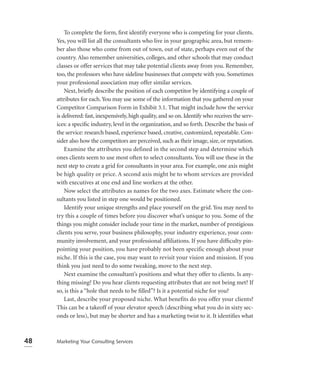 To complete the form, ﬁrst identify everyone who is competing for your clients.
     Yes, you will list all the consultants who live in your geographic area, but remem-
     ber also those who come from out of town, out of state, perhaps even out of the
     country. Also remember universities, colleges, and other schools that may conduct
     classes or offer services that may take potential clients away from you. Remember,
     too, the professors who have sideline businesses that compete with you. Sometimes
     your professional association may offer similar services.
         Next, brieﬂy describe the position of each competitor by identifying a couple of
     attributes for each. You may use some of the information that you gathered on your
     Competitor Comparison Form in Exhibit 3.1. That might include how the service
     is delivered: fast, inexpensively, high quality, and so on. Identify who receives the serv-
     ices: a speciﬁc industry, level in the organization, and so forth. Describe the basis of
     the service: research based, experience based, creative, customized, repeatable. Con-
     sider also how the competitors are perceived, such as their image, size, or reputation.
         Examine the attributes you defined in the second step and determine which
     ones clients seem to use most often to select consultants. You will use these in the
     next step to create a grid for consultants in your area. For example, one axis might
     be high quality or price. A second axis might be to whom services are provided
     with executives at one end and line workers at the other.
         Now select the attributes as names for the two axes. Estimate where the con-
     sultants you listed in step one would be positioned.
         Identify your unique strengths and place yourself on the grid. You may need to
     try this a couple of times before you discover what’s unique to you. Some of the
     things you might consider include your time in the market, number of prestigious
     clients you serve, your business philosophy, your industry experience, your com-
     munity involvement, and your professional afﬁliations. If you have difﬁculty pin-
     pointing your position, you have probably not been specific enough about your
     niche. If this is the case, you may want to revisit your vision and mission. If you
     think you just need to do some tweaking, move to the next step.
         Next examine the consultant’s positions and what they offer to clients. Is any-
     thing missing? Do you hear clients requesting attributes that are not being met? If
     so, is this a “hole that needs to be ﬁlled”? Is it a potential niche for you?
         Last, describe your proposed niche. What benefits do you offer your clients?
     This can be a takeoff of your elevator speech (describing what you do in sixty sec-
     onds or less), but may be shorter and has a marketing twist to it. It identiﬁes what



48   Marketing Your Consulting Services
 