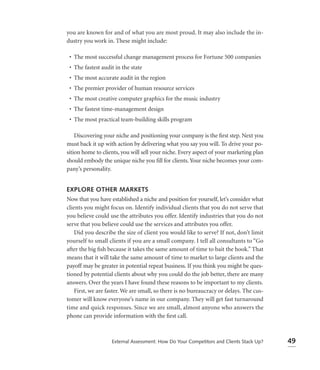 you are known for and of what you are most proud. It may also include the in-
dustry you work in. These might include:

 • The most successful change management process for Fortune 500 companies
 • The fastest audit in the state
 • The most accurate audit in the region
 • The premier provider of human resource services
 • The most creative computer graphics for the music industry
 • The fastest time-management design
 • The most practical team-building skills program

    Discovering your niche and positioning your company is the ﬁrst step. Next you
must back it up with action by delivering what you say you will. To drive your po-
sition home to clients, you will sell your niche. Every aspect of your marketing plan
should embody the unique niche you ﬁll for clients. Your niche becomes your com-
pany’s personality.


EXPLORE OTHER MARKETS
Now that you have established a niche and position for yourself, let’s consider what
clients you might focus on. Identify individual clients that you do not serve that
you believe could use the attributes you offer. Identify industries that you do not
serve that you believe could use the services and attributes you offer.
    Did you describe the size of client you would like to serve? If not, don’t limit
yourself to small clients if you are a small company. I tell all consultants to “Go
after the big ﬁsh because it takes the same amount of time to bait the hook.” That
means that it will take the same amount of time to market to large clients and the
payoff may be greater in potential repeat business. If you think you might be ques-
tioned by potential clients about why you could do the job better, there are many
answers. Over the years I have found these reasons to be important to my clients.
    First, we are faster. We are small, so there is no bureaucracy or delays. The cus-
tomer will know everyone’s name in our company. They will get fast turnaround
time and quick responses. Since we are small, almost anyone who answers the
phone can provide information with the ﬁrst call.



                   External Assessment: How Do Your Competitors and Clients Stack Up?    49
 