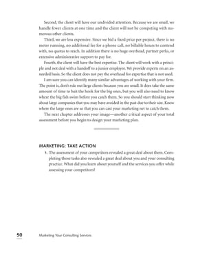 Second, the client will have our undivided attention. Because we are small, we
     handle fewer clients at one time and the client will not be competing with nu-
     merous other clients.
        Third, we are less expensive. Since we bid a ﬁxed price per project, there is no
     meter running, no additional fee for a phone call, no billable hours to contend
     with, no quotas to reach. In addition there is no huge overhead, partner perks, or
     extensive administrative support to pay for.
        Fourth, the client will have the best expertise. The client will work with a princi-
     ple and not deal with a handoff to a junior employee. We provide experts on an as-
     needed basis. So the client does not pay the overhead for expertise that is not used.
        I am sure you can identify many similar advantages of working with your ﬁrm.
     The point is, don’t rule out large clients because you are small. It does take the same
     amount of time to bait the hook for the big ones, but you will also need to know
     where the big ﬁsh swim before you catch them. So you should start thinking now
     about large companies that you may have avoided in the past due to their size. Know
     where the large ones are so that you can cast your marketing net to catch them.
        The next chapter addresses your image—another critical aspect of your total
     assessment before you begin to design your marketing plan.




     MARKETING: TAKE ACTION
      1. The assessment of your competitors revealed a great deal about them. Com-
         pleting those tasks also revealed a great deal about you and your consulting
         practice. What did you learn about yourself and the services you offer while
         assessing your competitors?




50   Marketing Your Consulting Services
 