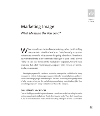 L
                                                                                        chapter
                                                                                         FOUR


Marketing Image
What Message Do You Send?




W       hen consultants think about marketing, often the first thing
        that comes to mind is a brochure. Quite honestly many con-
sultants are successful without ever designing a brochure. You should
be aware that many other items send messages to your clients as well.
“Send” in this case means in the mail and/or in person. You will want
to ensure that all of your messages, on paper or in person, are consis-
tently professional.

    Developing a powerful, consistent marketing message that establishes the image
you desire is critical. Doing so provides repetition for potential clients, and repe-
tition is what helps people remember you. You send marketing messages by means
of who you are, what you do, and what your marketing materials look like. Your
consulting company’s image will inﬂuence those who hire you.


CONSISTENCY IS CRITICAL
One of the biggest marketing mistakes new consultants make is sending inconsis-
tent messages to potential clients. This is done inadvertently. They don’t mean to do
it, but as their businesses evolve, their marketing strategies do too. A consultant



                                                                                          53
 