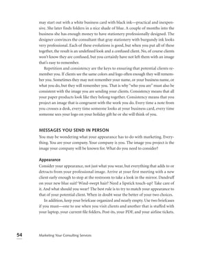 may start out with a white business card with black ink—practical and inexpen-
     sive. She later finds folders in a nice shade of blue. A couple of months into the
     business she has enough money to have stationery professionally designed. The
     designer convinces the consultant that gray stationery with burgundy ink looks
     very professional. Each of these evolutions is good, but when you put all of these
     together, the result is an undeﬁned look and a confused client. No, of course clients
     won’t know they are confused, but you certainly have not left them with an image
     that’s easy to remember.
        Repetition and consistency are the keys to ensuring that potential clients re-
     member you. If clients see the same colors and logo often enough they will remem-
     ber you. Sometimes they may not remember your name, or your business name, or
     what you do, but they will remember you. That is why “who you are” must also be
     consistent with the image you are sending your clients. Consistency means that all
     your paper products look like they belong together. Consistency means that you
     project an image that is congruent with the work you do. Every time a note from
     you crosses a desk, every time someone looks at your business card, every time
     someone sees your logo on your holiday gift he or she will think of you.


     MESSAGES YOU SEND IN PERSON
     You may be wondering what your appearance has to do with marketing. Every-
     thing. You are your company. Your company is you. The image you project is the
     image your company will be known for. What do you need to consider?

     Appearance
     Consider your appearance, not just what you wear, but everything that adds to or
     detracts from your professional image. Arrive at your first meeting with a new
     client early enough to stop at the restroom to take a look in the mirror. Dandruff
     on your new blue suit? Wind-swept hair? Need a lipstick touch-up? Take care of
     it. And what should you wear? The best rule is to try to match your appearance to
     that of your potential client. When in doubt wear the better of your two choices.
         In addition, keep your briefcase organized and nearly empty. Use two briefcases
     if you must—one to use when you visit clients and another that is stuffed with
     your laptop, your current ﬁle folders, Post-its, your PDF, and your airline tickets.




54   Marketing Your Consulting Services
 
