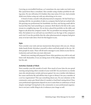 Carrying an overstuffed briefcase, as I sometimes do, may make you look more
like a pack horse than a consultant. Also consider using a leather portfolio for tak-
ing notes. No one will notice if it’s leather; they may notice if it’s not. And certainly
think twice before using one with any advertising on its cover.
   A friend of mine consults with pharmaceutical companies. He had lined up a
meeting with the vice president of sales in a company that he had not worked with.
His greeting was professional, his handshake was firm, and during small talk he
learned that they had something in common. Both liked to fly fish in the same
stream in a neighboring state. He sat down, placed his portfolio on the table, and
began to ask about the company’s needs. The vice president was staring at his port-
folio. He looked at it as well and was mortified to see the logo of the company’s
arch rival. It was the portfolio that the other pharmaceutical company had given
away at its last trade show. Don’t let this happen to you.


Style
Next consider your style and any mannerisms that project who you are. Always
shake hands firmly. Introduce yourself to others and look people in the eye. Ad-
dress people by name. These will all send a message to your clients at your ﬁrst in-
troduction and each time you meet afterward.
    Attend every meeting well-prepared. Know what questions you wish to ask and
listen well. Remember, if you are doing most of the talking you have most likely
lost the sale.


Activities Outside of Work
Next consider your life outside of work. How much of your time do you spend
meeting and greeting others outside of your work life? Are you known as a family
man who attends piano recitals and soccer games? Are you a mother who balances
her career and home life and still has time to give to Rotary? Are you a member of
a service organization? This says something about you. Do you volunteer at the
community center, give blood when it’s needed, or lead fund-raising drives? Does
your professional organization depend on you to assist them at conferences or local
chapter meetings? Giving back to the community or your professional organiza-
tion is not just a noble thing to do; it enhances your image as well.




                                          Marketing Image: What Message Do You Send?        55
 
