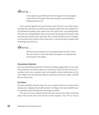 Luick tip . . .
                 If you might use your letterhead as the front page of a bound proposal,
                 ensure that the left margin will be wide enough to accommodate the
                 binding system you use.


         Once you have figured out your business cards, the rest is easy. Select paper
     stock like the card stock you used for your business cards. Have your designer cre-
     ate letterhead, envelopes, note cards (to jot off a quick note), and mailing labels.
     Note that you will probably be able to save money by having your business cards
     and stationery printed at the same time. Pay as much attention to your envelopes
     as to the other items. Clients will see these ﬁrst, so ensure that they recognize that
     something came from you.


     Luick tip . . .
                 When you print stationery, print cards approximately 33⁄4 by 51⁄2 inches.
                 You can use this as a note card inside an envelope or as a postcard and
                 use the back for the address.



     Presentation Materials
     If you use presentation materials at seminars, speaking engagements, or even sales
     calls, print them on the best paper you can get your hands on and, of course, re-
     member to put your company name and complete contact information on the
     cover. Make it easy for potential clients to reach you. If you have a logo, it should
     also be on the cover.

     The Name
     You have probably selected a name for your company. There are no rules about
     naming your company. You should consider two things. Your name should be easy
     to remember and it should project the image you desire.
        The name of your company should also tell a prospective client something
     about what you do. One of my favorites in this category is Toys “R” Us. If your




58   Marketing Your Consulting Services
 