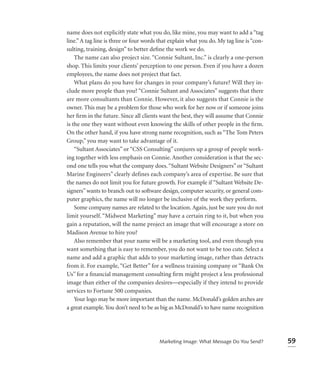 name does not explicitly state what you do, like mine, you may want to add a “tag
line.” A tag line is three or four words that explain what you do. My tag line is “con-
sulting, training, design” to better deﬁne the work we do.
    The name can also project size. “Connie Sultant, Inc.” is clearly a one-person
shop. This limits your clients’ perception to one person. Even if you have a dozen
employees, the name does not project that fact.
    What plans do you have for changes in your company’s future? Will they in-
clude more people than you? “Connie Sultant and Associates” suggests that there
are more consultants than Connie. However, it also suggests that Connie is the
owner. This may be a problem for those who work for her now or if someone joins
her ﬁrm in the future. Since all clients want the best, they will assume that Connie
is the one they want without even knowing the skills of other people in the ﬁrm.
On the other hand, if you have strong name recognition, such as “The Tom Peters
Group,” you may want to take advantage of it.
    “Sultant Associates” or “CSS Consulting” conjures up a group of people work-
ing together with less emphasis on Connie. Another consideration is that the sec-
ond one tells you what the company does. “Sultant Website Designers” or “Sultant
Marine Engineers” clearly defines each company’s area of expertise. Be sure that
the names do not limit you for future growth. For example if “Sultant Website De-
signers” wants to branch out to software design, computer security, or general com-
puter graphics, the name will no longer be inclusive of the work they perform.
    Some company names are related to the location. Again, just be sure you do not
limit yourself. “Midwest Marketing” may have a certain ring to it, but when you
gain a reputation, will the name project an image that will encourage a store on
Madison Avenue to hire you?
    Also remember that your name will be a marketing tool, and even though you
want something that is easy to remember, you do not want to be too cute. Select a
name and add a graphic that adds to your marketing image, rather than detracts
from it. For example, “Get Better” for a wellness training company or “Bank On
Us” for a ﬁnancial management consulting ﬁrm might project a less professional
image than either of the companies desires—especially if they intend to provide
services to Fortune 500 companies.
    Your logo may be more important than the name. McDonald’s golden arches are
a great example. You don’t need to be as big as McDonald’s to have name recognition




                                         Marketing Image: What Message Do You Send?       59
 
