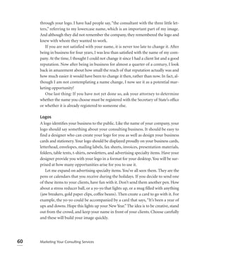 through your logo. I have had people say, “the consultant with the three little let-
     ters,” referring to my lowercase name, which is an important part of my image.
     And although they did not remember the company, they remembered the logo and
     knew with whom they wanted to work.
        If you are not satisfied with your name, it is never too late to change it. After
     being in business for four years, I was less than satisﬁed with the name of my com-
     pany. At the time, I thought I could not change it since I had a client list and a good
     reputation. Now after being in business for almost a quarter of a century, I look
     back in amazement about how small the reach of that reputation actually was and
     how much easier it would have been to change it then, rather than now. In fact, al-
     though I am not contemplating a name change, I now see it as a potential mar-
     keting opportunity!
        One last thing: If you have not yet done so, ask your attorney to determine
     whether the name you choose must be registered with the Secretary of State’s ofﬁce
     or whether it is already registered to someone else.

     Logos
     A logo identiﬁes your business to the public. Like the name of your company, your
     logo should say something about your consulting business. It should be easy to
     find a designer who can create your logo for you as well as design your business
     cards and stationery. Your logo should be displayed proudly on your business cards,
     letterhead, envelopes, mailing labels, fax sheets, invoices, presentation materials,
     folders, table tents, t-shirts, newsletters, and advertising specialty items. Have your
     designer provide you with your logo in a format for your desktop. You will be sur-
     prised at how many opportunities arise for you to use it.
         Let me expand on advertising specialty items. You’ve all seen them. They are the
     pens or calendars that you receive during the holidays. If you decide to send one
     of these items to your clients, have fun with it. Don’t send them another pen. How
     about a stress reducer ball, or a yo-yo that lights up, or a mug ﬁlled with anything
     (jaw breakers, gold paper clips, coffee beans). Then create a card to go with it. For
     example, the yo-yo could be accompanied by a card that says, “It’s been a year of
     ups and downs. Hope this lights up your New Year.” The idea is to be creative, stand
     out from the crowd, and keep your name in front of your clients. Choose carefully
     and these will build your image quickly.




60   Marketing Your Consulting Services
 