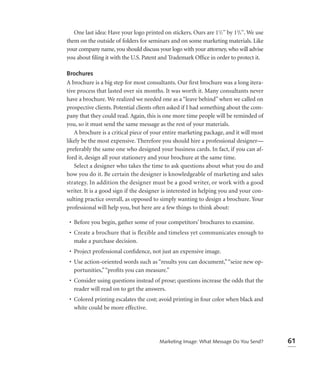 One last idea: Have your logo printed on stickers. Ours are 11/2'' by 13/4''. We use
them on the outside of folders for seminars and on some marketing materials. Like
your company name, you should discuss your logo with your attorney, who will advise
you about ﬁling it with the U.S. Patent and Trademark Ofﬁce in order to protect it.

Brochures
A brochure is a big step for most consultants. Our ﬁrst brochure was a long itera-
tive process that lasted over six months. It was worth it. Many consultants never
have a brochure. We realized we needed one as a “leave behind” when we called on
prospective clients. Potential clients often asked if I had something about the com-
pany that they could read. Again, this is one more time people will be reminded of
you, so it must send the same message as the rest of your materials.
   A brochure is a critical piece of your entire marketing package, and it will most
likely be the most expensive. Therefore you should hire a professional designer—
preferably the same one who designed your business cards. In fact, if you can af-
ford it, design all your stationery and your brochure at the same time.
   Select a designer who takes the time to ask questions about what you do and
how you do it. Be certain the designer is knowledgeable of marketing and sales
strategy. In addition the designer must be a good writer, or work with a good
writer. It is a good sign if the designer is interested in helping you and your con-
sulting practice overall, as opposed to simply wanting to design a brochure. Your
professional will help you, but here are a few things to think about:

 • Before you begin, gather some of your competitors’ brochures to examine.
 • Create a brochure that is flexible and timeless yet communicates enough to
   make a purchase decision.
 • Project professional conﬁdence, not just an expensive image.
 • Use action-oriented words such as “results you can document,” “seize new op-
   portunities,” “proﬁts you can measure.”
 • Consider using questions instead of prose; questions increase the odds that the
   reader will read on to get the answers.
 • Colored printing escalates the cost; avoid printing in four color when black and
   white could be more effective.




                                         Marketing Image: What Message Do You Send?       61
 