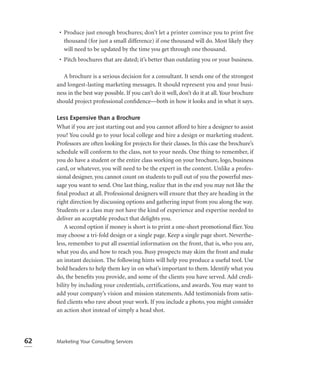 • Produce just enough brochures; don’t let a printer convince you to print five
        thousand (for just a small difference) if one thousand will do. Most likely they
        will need to be updated by the time you get through one thousand.
      • Pitch brochures that are dated; it’s better than outdating you or your business.

        A brochure is a serious decision for a consultant. It sends one of the strongest
     and longest-lasting marketing messages. It should represent you and your busi-
     ness in the best way possible. If you can’t do it well, don’t do it at all. Your brochure
     should project professional conﬁdence—both in how it looks and in what it says.

     Less Expensive than a Brochure
     What if you are just starting out and you cannot afford to hire a designer to assist
     you? You could go to your local college and hire a design or marketing student.
     Professors are often looking for projects for their classes. In this case the brochure’s
     schedule will conform to the class, not to your needs. One thing to remember, if
     you do have a student or the entire class working on your brochure, logo, business
     card, or whatever, you will need to be the expert in the content. Unlike a profes-
     sional designer, you cannot count on students to pull out of you the powerful mes-
     sage you want to send. One last thing, realize that in the end you may not like the
     ﬁnal product at all. Professional designers will ensure that they are heading in the
     right direction by discussing options and gathering input from you along the way.
     Students or a class may not have the kind of experience and expertise needed to
     deliver an acceptable product that delights you.
        A second option if money is short is to print a one-sheet promotional ﬂier. You
     may choose a tri-fold design or a single page. Keep a single page short. Neverthe-
     less, remember to put all essential information on the front, that is, who you are,
     what you do, and how to reach you. Busy prospects may skim the front and make
     an instant decision. The following hints will help you produce a useful tool. Use
     bold headers to help them key in on what’s important to them. Identify what you
     do, the beneﬁts you provide, and some of the clients you have served. Add credi-
     bility by including your credentials, certifications, and awards. You may want to
     add your company’s vision and mission statements. Add testimonials from satis-
     ﬁed clients who rave about your work. If you include a photo, you might consider
     an action shot instead of simply a head shot.




62   Marketing Your Consulting Services
 