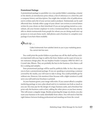 Promotional Package
A promotional package is a portfolio (or a two-pocket folder) containing a résumé
or bio sketch, an introductory press release, a list of references or a client list, and
a company history and description. You might also include a list of publications
you’ve written and a list of your services and/or products. Testimonials can be used
effectively here. Include either a page of your clients’ rave reviews or several letters
written by your clients on their letterhead. If you are just getting started as a con-
sultant, ask your former employer to write a testimonial letter. You may also be
able to obtain testimonials from people for whom you are doing small start-up
projects or even pro bono work. Add photos and a brochure to complete your
package if you have them available.


Luick tip . . .
            Collect testimonials from satisﬁed clients to use in your marketing pieces.
            You cannot start too soon.


    You could print the pocket folders or purchase one off the shelf and buy stick-
ers imprinted with your logo to add to the front. Stickers can be a part of your en-
tire stationery design plan. We use Stephen Fossler Company (800/762–0017) in
Crystal Lake, Illinois. They are probably the best in the business. Give them a call
for a catalog and samples.
    Your promotional package will be used by publicity folks. In fact, they expect
you to have a promotional package. If you are speaking or presenting a seminar
covered by the media, you will want to take it along. You could probably get by
without one. However, I do mention it here because with a slight variation it could
serve you well until your brochure is printed.
    As your business grows, your image will evolve. If you cannot afford a complete
marketing package at once, plan ahead and try to maintain one look as much as
you can. You may pay for the design of a logo, business cards, and a brochure but
print only the business cards at ﬁrst, adding the other pieces as you have money.
This will ensure a singular image. Besides projecting the image you desire, you also
want your business to be easily identiﬁable from others. You will need to ﬁnd the
right balance between looking professional and standing out from the crowd.




                                         Marketing Image: What Message Do You Send?        63
 
