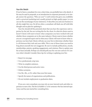 Your Bio Sketch
     If you’ve been a consultant for even a short time, you probably have a bio sketch. A
     bio may be used in proposals, as an introduction to corporate personnel, or to sim-
     ply answer the question, “Who are you?” A well-written bio gives you credibility
     and is a practical marketing tool, usually printed on high-quality paper (or you
     can use the second page of your stationery). It describes you and your business to
     all who might hire you. Yet all too often a consultant will dash one off with little
     thought and no plan for updating it.
         Your bio should tell the potential client that you have the experience and ex-
     pertise for the job. You are writing this for the client. So what do clients want to
     know? Clients will want to know what companies you have worked with and
     whether those companies are in the same industry. Clients want to know whether
     you are a recognized expert and in what areas. Clients will want to know what ex-
     perience you have had. Clients will also use your bio to determine whether there
     is a fit between their task and your skills. This is one of those times you need to
     brag about yourself, but not exaggerate. Be sure to include publications, awards,
     memberships, patents, speaking engagements, and citations. Plan to update your
     bio at least annually. Perhaps you should pull your bio out now and see if it con-
     veys what it should. Consider these tips for writing or updating your bio:

      • Keep it to one page.
      • Use a professional, crisp tone.
      • Write in complete sentences.
      • Use the third person and active voice.
      • Deﬁne acronyms.
      • Use Mr., Ms., or Dr. rather than your ﬁrst name.
      • Specify the names of organizations and publications.
      • Do not include employment or graduation dates.

        If you are a new consultant, you may rely on your internal work and other ex-
     perience to start a bio. The bio in Exhibit 4.1 is for someone who has internal expe-
     rience and has just started her consulting ﬁrm.




64   Marketing Your Consulting Services
 