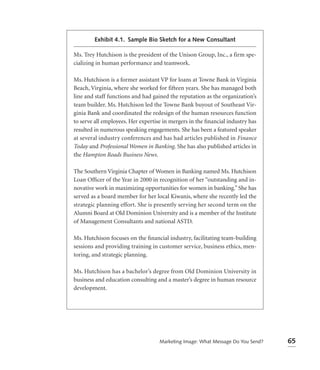 Exhibit 4.1. Sample Bio Sketch for a New Consultant

Ms. Trey Hutchison is the president of the Unison Group, Inc., a firm spe-
cializing in human performance and teamwork.

Ms. Hutchison is a former assistant VP for loans at Towne Bank in Virginia
Beach, Virginia, where she worked for fifteen years. She has managed both
line and staff functions and had gained the reputation as the organization’s
team builder. Ms. Hutchison led the Towne Bank buyout of Southeast Vir-
ginia Bank and coordinated the redesign of the human resources function
to serve all employees. Her expertise in mergers in the ﬁnancial industry has
resulted in numerous speaking engagements. She has been a featured speaker
at several industry conferences and has had articles published in Finance
Today and Professional Women in Banking. She has also published articles in
the Hampton Roads Business News.

The Southern Virginia Chapter of Women in Banking named Ms. Hutchison
Loan Ofﬁcer of the Year in 2000 in recognition of her “outstanding and in-
novative work in maximizing opportunities for women in banking.” She has
served as a board member for her local Kiwanis, where she recently led the
strategic planning effort. She is presently serving her second term on the
Alumni Board at Old Dominion University and is a member of the Institute
of Management Consultants and national ASTD.

Ms. Hutchison focuses on the ﬁnancial industry, facilitating team-building
sessions and providing training in customer service, business ethics, men-
toring, and strategic planning.

Ms. Hutchison has a bachelor’s degree from Old Dominion University in
business and education consulting and a master’s degree in human resource
development.




                                    Marketing Image: What Message Do You Send?   65
 