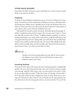 OTHER IMAGE BUILDERS
     Sometimes the littlest things can make a big difference in what someone might
     think of you and your business.

     Telephones
     Purchase the best telephone equipment you can. If you are working out of your
     home, a second line is a basic requirement. Nothing can ruin your reputation faster
     that having your children start to squabble just as you get on the phone with a new
     client or to have your three-year-old answer the phone when the vice president of
     sales calls you about some work she would like you to do.
         Staff should be trained to answer the phone cheerfully and professionally. Es-
     tablish a standard greeting and then ensure that everyone uses it. Ours is, “Good
     morning, ebb associates, this is Emma.” Establish telephone guidelines as well, in-
     cluding such things as no eating while on the phone, using the hold button, and
     using good listening and note-taking skills. I recently hired, then quickly fired,
     someone who could not understand the rule, “Do not eat while talking on the tele-
     phone.” Listen carefully when you call your ofﬁce. Your clients hear the same greet-
     ing and tone of voice. Is it what you want them to hear?


     Luick tip . . .
                 Develop a ten-minute training program for your staff for how to answer
                 the telephone in your ofﬁce. Ask your staff for ideas to improve your
                 telephone image to your clients.


     Answering Machines
     If you do not have ofﬁce staff, ensure that your answering machine is equally high
     quality. Use your answering machine like voice mail. And be certain to change
     your message regularly. Three times a day is not too much if you need to. What
     do you say three different times? “Hello, this is Kim. It’s Tuesday, October 30th. I
     am in the office today, but have stepped away from my desk. Please leave a mes-
     sage and I will call you when I return.” Later in the day, use the same opening (this
     lets callers know that the message they hear is current) and add, “I’m out of the




66   Marketing Your Consulting Services
 