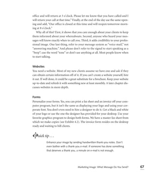 office and will return at 3 o’clock. Please let me know that you have called and I
will return your call at that time.” Finally, at the end of the day use the same open-
ing and add, “Our office is closed at this time and will reopen tomorrow morn-
ing at 8 o’clock.”
   Why all of this? First, it shows that you care enough about your clients to keep
them informed about your whereabouts. Second, anyone who heard your mes-
sages will know exactly when to call you. Third, it adds credibility to your profes-
sional image. One last thing, refer to your message system as “voice mail,” not
“answering machine.” And please don’t refer to the signal to start speaking as a
“beep”; use the word “tone” or don’t use anything at all. Most people know when
to start talking.


Websites
You need a website. Most of my new clients assume we have one and ask if they
can obtain certain information off of it. If you can’t create a website yourself, hire
it out. If well done, it could be a great substitute for a brochure. Keep your website
up-to-date and refresh it with something new at least monthly. A later chapter dis-
cusses websites in more depth.


Forms
Personalize your forms. Yes, you can print a fax sheet and an invoice off your com-
puter program, but it isn’t the same as displaying your logo and using your cor-
porate font. You don’t even need to hire a designer to do it. Get a black and white
of your logo or use the one the designer has provided for your desktop. Use your
favorite graphics program to design both forms. We have a master fax sheet from
which we make copies (see Exhibit 4.2). The invoice form resides on the desktop
ready and waiting to bill clients.


Luick tip . . .
            Enhance your image by sending handwritten thank-you notes. Don’t
            even bother with a thank-you e-mail. If someone has done something
            that deserves a thank you, a minute on e-mail is not enough.




                                        Marketing Image: What Message Do You Send?       67
 