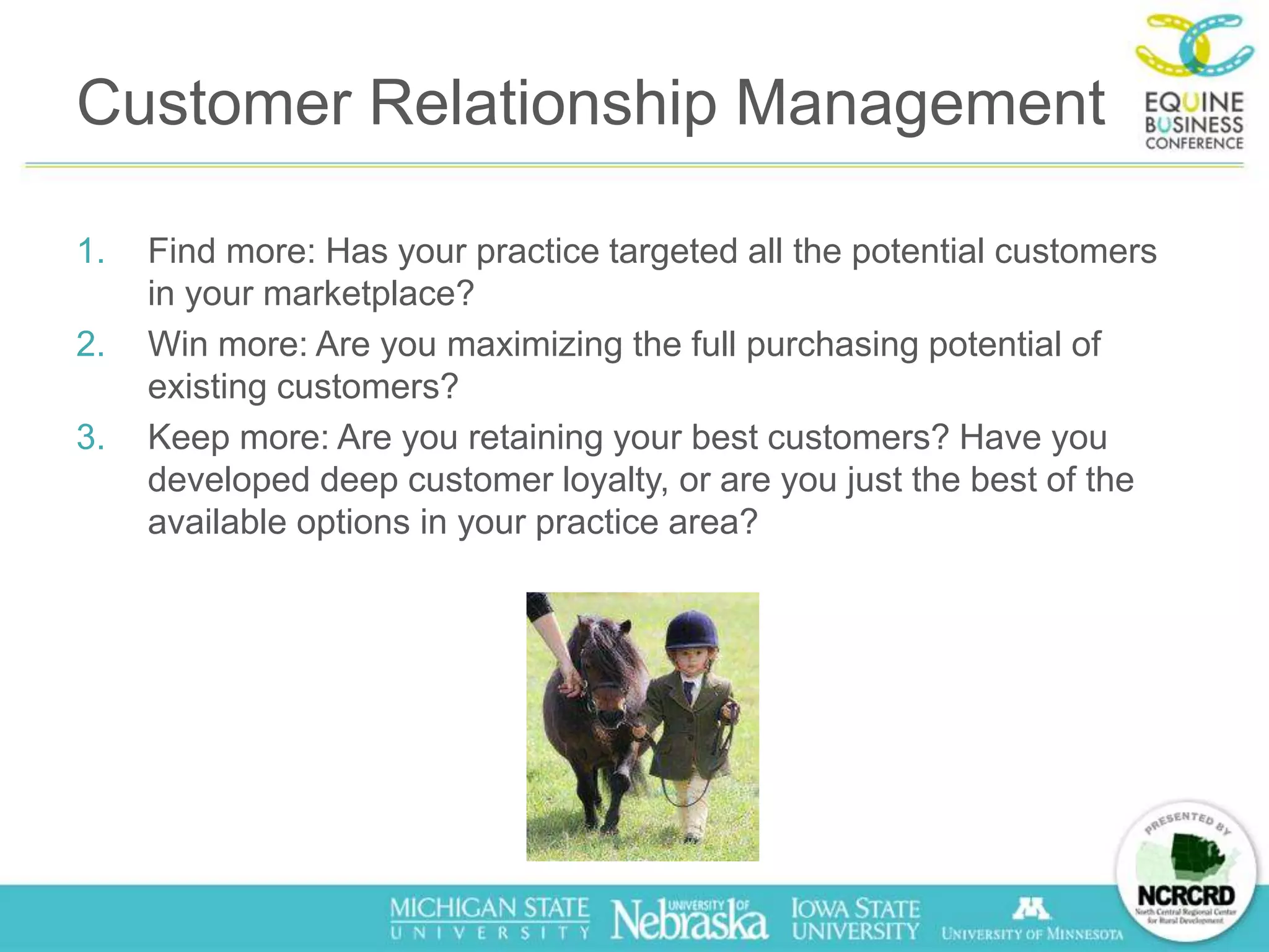 Customer Relationship Management

1.   Find more: Has your practice targeted all the potential customers
     in your marketplace?
2.   Win more: Are you maximizing the full purchasing potential of
     existing customers?
3.   Keep more: Are you retaining your best customers? Have you
     developed deep customer loyalty, or are you just the best of the
     available options in your practice area?
 