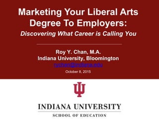 Marketing Your Liberal Arts
Degree To Employers:
Roy Y. Chan, M.A.
Indiana University, Bloomington
rychan@indiana.edu
October 8, 2015
Discovering What Career is Calling You
 