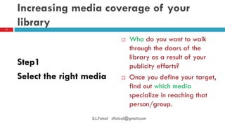 Increasing media coverage of your library 
Step1 
Select the right media 
17 
S.L.Faisal slfaizal@gmail.com 
Who do you want to walk through the doors of the library as a result of your publicity efforts? 
Once you define your target, find out which media specialize in reaching that person/group.  