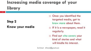 Increasing media coverage of your library 
Step 2 
Know your media 
Once you identified the targeted media, get to know more about them. 
If it is a newspaper, read it regularly. 
Find out who covers your kind of stories and what will kindle his interest. 
18 
S.L.Faisal slfaizal@gmail.com  