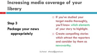 Increasing media coverage of your library 
Step 3 
Package your news appropriately 
If you’ve studied your target media thoroughly, you’ll know which elements of your story to highlight. 
Create compelling stories which attract the reporters and consider by them as newsworthy. 
19 
S.L.Faisal slfaizal@gmail.com  