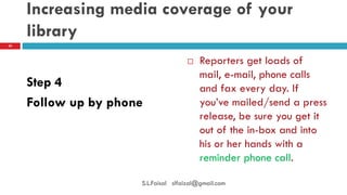 Increasing media coverage of your library 
Step 4 
Follow up by phone 
Reporters get loads of mail, e-mail, phone calls and fax every day. If you’ve mailed/send a press release, be sure you get it out of the in-box and into his or her hands with a reminder phone call. 
20 
S.L.Faisal slfaizal@gmail.com  