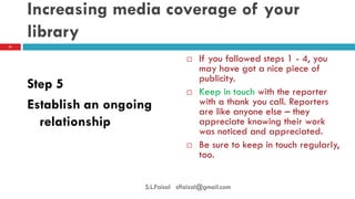 Increasing media coverage of your library 
Step 5 
Establish an ongoing relationship 
If you followed steps 1 - 4, you may have got a nice piece of publicity. 
Keep in touch with the reporter with a thank you call. Reporters are like anyone else – they appreciate knowing their work was noticed and appreciated. 
Be sure to keep in touch regularly, too. 
21 
S.L.Faisal slfaizal@gmail.com  