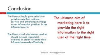 Conclusion 
The library should give priority to provide excellent customer service and enhancing its image as an information provider in the information era. 
The library and information services should be user (customer) oriented in order to satisfy their information needs effectively. 
The ultimate aim of marketing here is to provide the right information to the right user at the right time. 
25 
S.L.Faisal slfaizal@gmail.com  