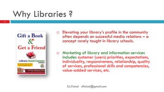 Why Libraries ? 
Elevating your library’s profile in the community often depends on successful media relations – a concept rarely taught in library schools. 
Marketing of library and information services includes customer (users) priorities, expectations, individuality, responsiveness, relationship, quality of services, professional skills and competencies, value-added services, etc. 
3 
S.L.Faisal slfaizal@gmail.com  