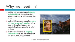 Why we need it ? 
Public relations involves building relationships with the learning community inside and outside the school. 
Advertising makes people aware of your program's goals, while a marketing plan focuses on convincing these people to take action. 
Promotion involves a ongoing commitment to the advancement of ideas and programmes. 
4 
S.L.Faisal slfaizal@gmail.com  