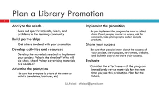 Plan a Library Promotion 
Analyze the needs 
Seek out specific interests, needs, and problems in the learning community 
Build partnerships 
Get others involved with your promotion 
Develop activities and resources 
Develop the materials needed to implement your project. What's the timeline? Who will do what, when? What advertising materials are needed? 
Advertise the promotion 
Be sure that everyone is aware of the event or activity (newsletters, brochures, etc) 
Implement the promotion 
As you implement the program be sure to collect data. Count people, conduct a survey, ask for comments, take photographs, collect sample products. 
Share your success 
Be sure that people know about the success of your project. (newspapers, newletters, website, and bulletin boards to share your success. 
Evaluate 
Consider the effectiveness of the program. Immediately revise materials for the next time you use this promotion. Plan for the future. 
5 
S.L.Faisal slfaizal@gmail.com  