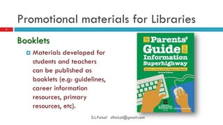 Promotional materials for Libraries 
Booklets 
Materials developed for students and teachers can be published as booklets (e.g: guidelines, career information resources, primary resources, etc). 
9 
S.L.Faisal slfaizal@gmail.com  
