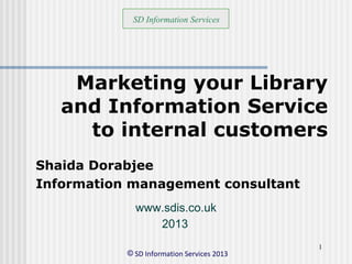 © SD Information Services 2013
1
Marketing your Library
and Information Service
to internal customers
Shaida Dorabjee
Information management consultant
SD Information Services
2013
www.sdis.co.uk
 