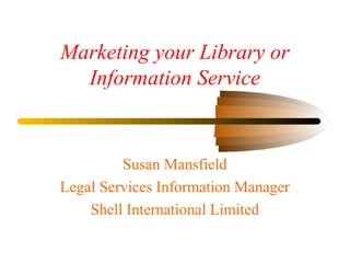 Marketing your Library or
Information Service
Susan Mansfield
Legal Services Information Manager
Shell International Limited
 
