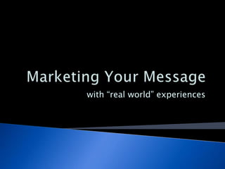 Marketing Your Message with “real world” experiences 