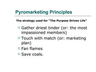 Pyromarketing Principles Gather driest tinder (or: the most impassioned members) Touch with match (or: marketing plan) Fan flames Save coals. The strategy used for “The Purpose Driven Life” 