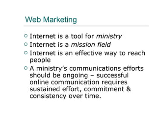 Web Marketing Internet is a tool for  ministry Internet is a  mission field Internet is an effective way to reach people A ministry’s communications efforts should be ongoing – successful online communication requires sustained effort, commitment & consistency over time. 