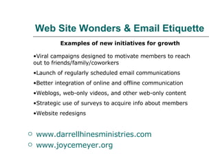 Web Site Wonders & Email Etiquette www.darrellhinesministries.com www.joycemeyer.org Examples of new initiatives for growth Viral campaigns designed to motivate members to reach  out to friends/family/coworkers Launch of regularly scheduled email communications Better integration of online and offline communication  Weblogs, web-only videos, and other web-only content Strategic use of surveys to acquire info about members Website redesigns 