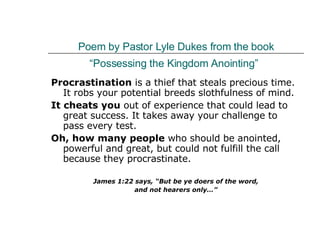 Poem by Pastor Lyle Dukes from the book “Possessing the Kingdom Anointing”   Procrastination  is a thief that steals precious time. It robs your potential breeds slothfulness of mind.  It cheats you  out of experience that could lead to great success. It takes away your challenge to pass every test.  Oh, how many people  who should be anointed, powerful and great, but could not fulfill the call because they procrastinate.  James 1:22 says, “But be ye doers of the word, and not hearers only…” 
