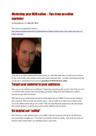Marketing your MLM online – Tips from an online
marketer
by thepaulturner | on May 24, 2013
This article can originally be found at
http://www.empowernetwork.com/thepaulturner/blog/marketing-your-mlm-online-tips-from-an-
online-marketer
I take part in an online marketing Mastermind group on a Thursday night where we discuss our successes
for the week with the other members and we get to learn from each other – so today I am sharing some tips
we discussed – particularly with a focus on marketing an MLM business online.
Target your material to your audience
Have you ever tried selling ice to an Eskimo? Apparently good sales people can do it, but for the rest of us
we would be better trying to sell warm clothing, gas heaters, fishing lines and anything else useful to
someone living in that environment.
Why then do we see people going into any Facebook group that isn’t LIKELY to have people wanting to
start a business. Why not target stay at home moms – who are LIKELY to want to stay at home to take
care of the children rather than go out to work? Why not target Facebook groups for people who already
sell a related product to yours that may want to add an additional income stream.
Be helpful not “sellful”
OK, I made up a word! But the point is you wouldn’t walk up to someone in the street and ask them to
join your business straight away. If you have ever tried that results are terrible. First of all you need to at
least have a bit of small talk or do something to prove your worth.
 