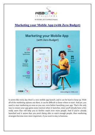 Marketing your Mobile App (with Zero Budget)
It seems like every day there’s a new mobile app launch, and it can be hard to keep up. With
all of the marketing options out there, it can be difficult to know where to start. And yet, you
need to start marketing as soon as you can, even before launching your app. That’s the only
way to ensure your app gains some traction when it launches, since you’ll already have a few
ready users that will help you to further reach even more people. And if you’ve already
launched and it seems that you aren’t being able to reach enough people, then marketing
strategies become even more important, if you want to stay in business.
 