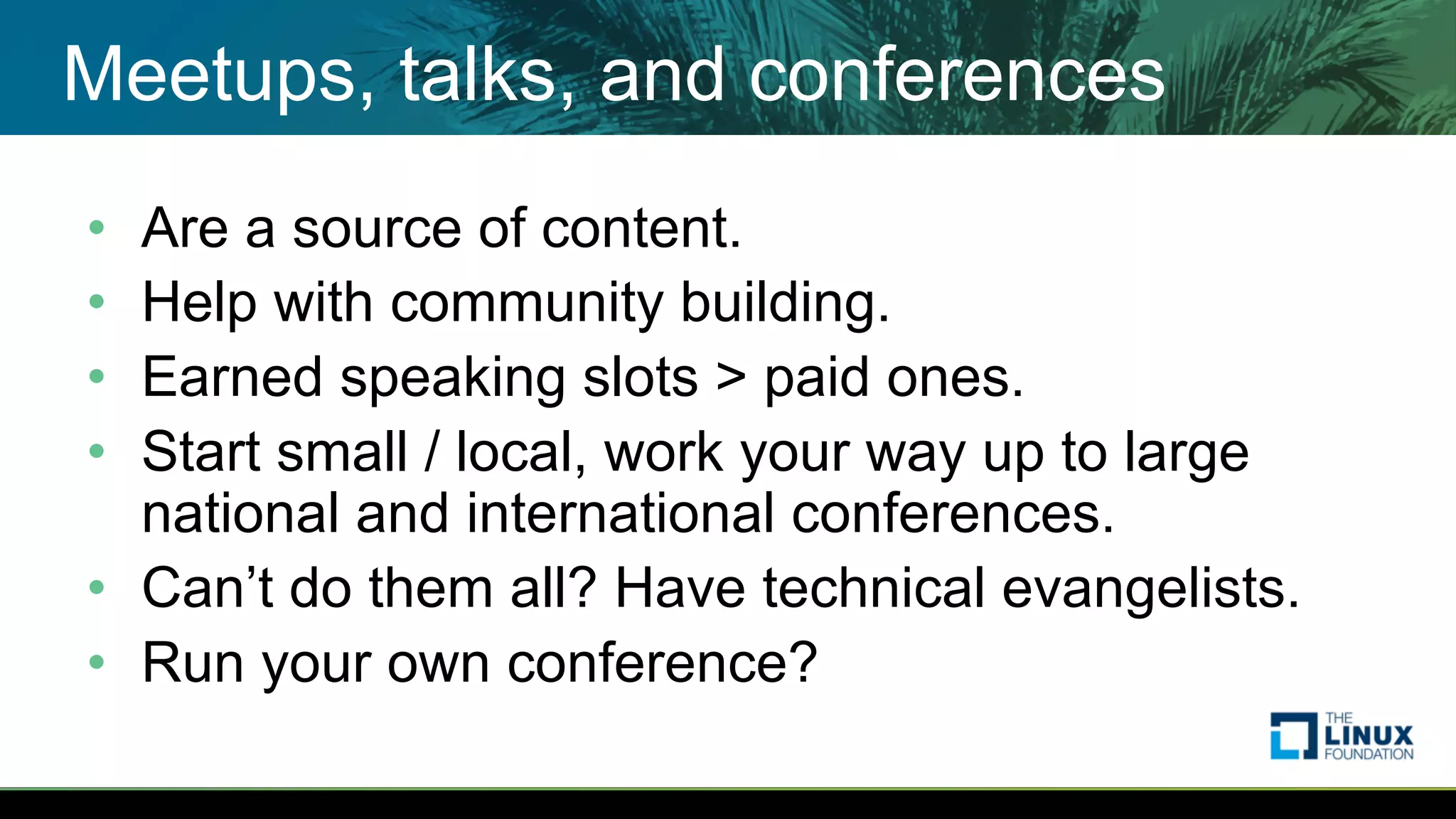 Meetups, talks, and conferences
• Are a source of content.
• Help with community building.
• Earned speaking slots > paid ones.
• Start small / local, work your way up to large
national and international conferences.
• Can’t do them all? Have technical evangelists.
• Run your own conference?
 
