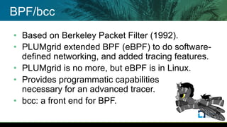 BPF/bcc
• Based on Berkeley Packet Filter (1992).
• PLUMgrid extended BPF (eBPF) to do software-
defined networking, and added tracing features.
• PLUMgrid is no more, but eBPF is in Linux.
• Provides programmatic capabilities
necessary for an advanced tracer.
• bcc: a front end for BPF.
 