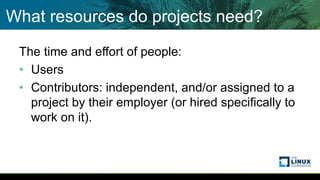 What resources do projects need?
The time and effort of people:
• Users
• Contributors: independent, and/or assigned to a
project by their employer (or hired specifically to
work on it).
 