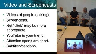 • Videos of people (talking).
• Screencasts.
• Not “slick” may be more
appropriate.
• YouTube is your friend.
• Attention spans are short.
• Subtitles/captions.
Video and Screencasts
 