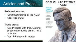 Articles and Press
Refereed journals:
• Communications of the ACM
• USENIX ;login:
Trade press:
• Get PR help with this. Getting
press coverage is an art, not a
science.
• Yes, PR does still matter.
 