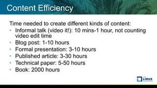 Content Efficiency
Time needed to create different kinds of content:
• Informal talk (video it!): 10 mins-1 hour, not counting
video edit time
• Blog post: 1-10 hours
• Formal presentation: 3-10 hours
• Published article: 3-30 hours
• Technical paper: 5-50 hours
• Book: 2000 hours
 