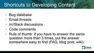 Shortcuts to Developing Content
• Bug database
• Email threads
• irc/Slack discussions
• Code comments
• Rule of thumb: if you have to answer the same
question more than 3 times, put the answer
somewhere easy to find (FAQ, blog post, wiki).
 