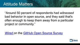 Attitude Matters
“Around 50 percent of respondents had witnessed
bad behavior in open source, and they said that's
often enough to keep them away from a particular
project or community.”
Wired on the GitHub Open Source Survey
 