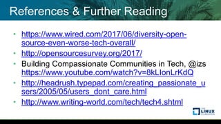 References & Further Reading
• https://www.wired.com/2017/06/diversity-open-
source-even-worse-tech-overall/
• http://opensourcesurvey.org/2017/
• Building Compassionate Communities in Tech, @izs
https://www.youtube.com/watch?v=8kLIonLrKdQ
• http://headrush.typepad.com/creating_passionate_u
sers/2005/05/users_dont_care.html
• http://www.writing-world.com/tech/tech4.shtml
 