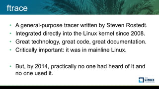 ftrace
• A general-purpose tracer written by Steven Rostedt.
• Integrated directly into the Linux kernel since 2008.
• Great technology, great code, great documentation.
• Critically important: it was in mainline Linux.
• But, by 2014, practically no one had heard of it and
no one used it.
 