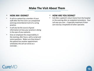 10
• HOW AM I DOING?
• A call to a patient by a member of your
staff after the first visit is an unexpected
and long remembered mark of a caring
practice.
• It will also be the source of great
information on how your practice is doing
in the eyes of your patients.
• Give an employee this responsibility in
the evening, after hours, with a script and
some questions. Make sure they know if
the patient has another appointment
scheduled, the call can serve as a
reminder.
Make The Visit About Them
• HOW ARE YOU DOING?
• Call after a patient's return home from the hospital
or the evening after an outpatient procedure. Your
call says you care. – Especially important if their
care was by a hospitalist of other specialist.
 