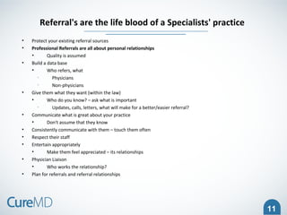 11
• Protect your existing referral sources
• Professional Referrals are all about personal relationships
• Quality is assumed
• Build a data base
• Who refers, what
• Physicians
• Non-physicians
• Give them what they want (within the law)
• Who do you know? – ask what is important
• Updates, calls, letters, what will make for a better/easier referral?
• Communicate what is great about your practice
• Don't assume that they know
• Consistently communicate with them – touch them often
• Respect their staff
• Entertain appropriately
• Make them feel appreciated – its relationships
• Physician Liaison
• Who works the relationship?
• Plan for referrals and referral relationships
Referral's are the life blood of a Specialists' practice
 